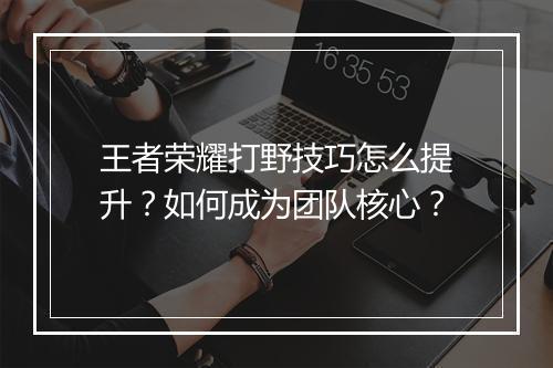 王者荣耀打野技巧怎么提升？如何成为团队核心？