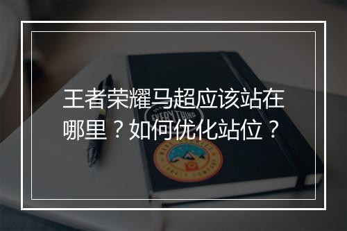 王者荣耀马超应该站在哪里？如何优化站位？