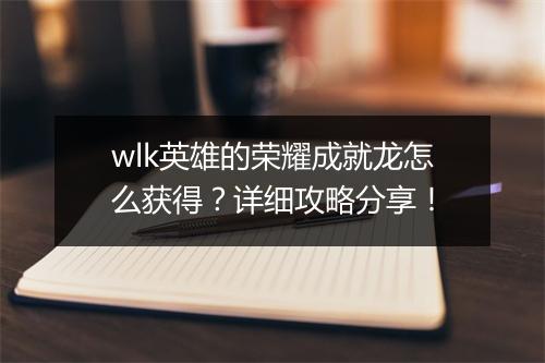 wlk英雄的荣耀成就龙怎么获得？详细攻略分享！