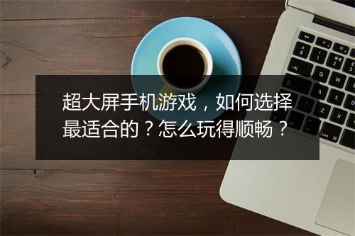 超大屏手机游戏，如何选择最适合的？怎么玩得顺畅？