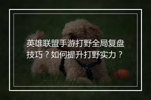 英雄联盟手游打野全局复盘技巧？如何提升打野实力？