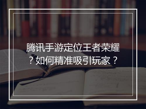 腾讯手游定位王者荣耀？如何精准吸引玩家？