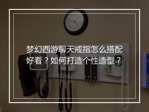 梦幻西游聊天戒指怎么搭配好看？如何打造个性造型？