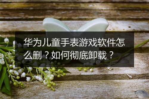 华为儿童手表游戏软件怎么删？如何彻底卸载？