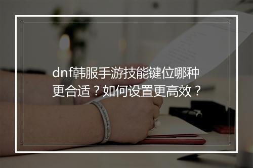 dnf韩服手游技能键位哪种更合适？如何设置更高效？