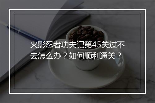 火影忍者功夫记第45关过不去怎么办？如何顺利通关？