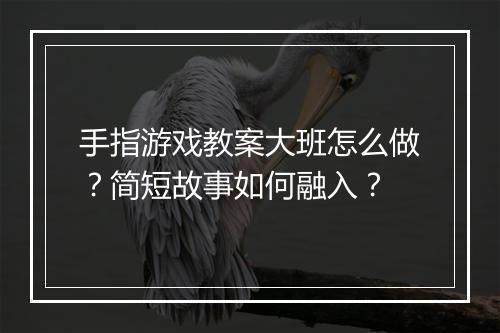 手指游戏教案大班怎么做?简短故事如何融入?