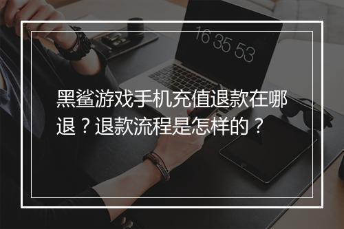黑鲨游戏手机充值退款在哪退？退款流程是怎样的？