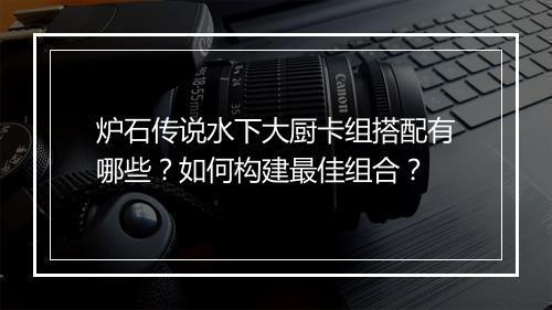 炉石传说水下大厨卡组搭配有哪些？如何构建最佳组合？