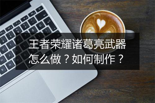王者荣耀诸葛亮武器怎么做？如何制作？
