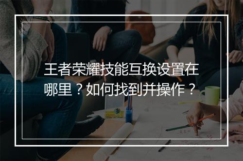 王者荣耀技能互换设置在哪里？如何找到并操作？
