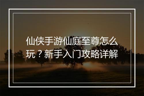 仙侠手游仙庭至尊怎么玩？新手入门攻略详解