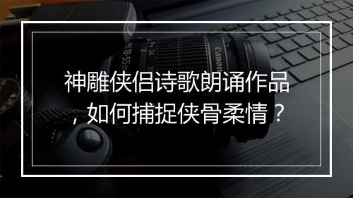神雕侠侣诗歌朗诵作品，如何捕捉侠骨柔情？