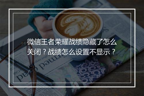 微信王者荣耀战绩隐藏了怎么关闭？战绩怎么设置不显示？