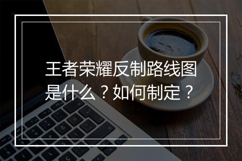 王者荣耀反制路线图是什么？如何制定？