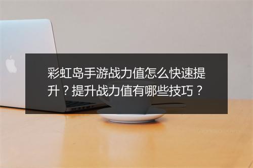 彩虹岛手游战力值怎么快速提升？提升战力值有哪些技巧？
