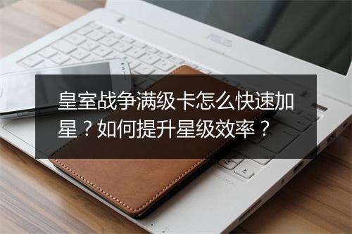 皇室战争满级卡怎么快速加星？如何提升星级效率？