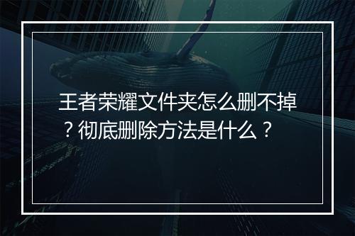 王者荣耀文件夹怎么删不掉？彻底删除方法是什么？