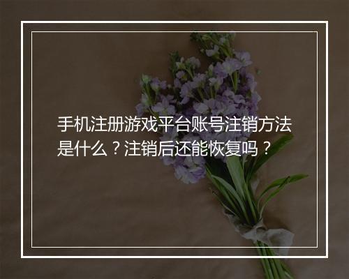 手机注册游戏平台账号注销方法是什么？注销后还能恢复吗？