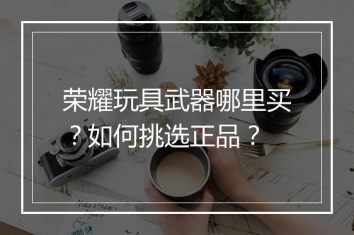 荣耀玩具武器哪里买？如何挑选正品？