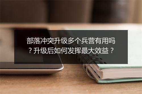 部落冲突升级多个兵营有用吗？升级后如何发挥最大效益？