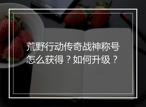荒野行动传奇战神称号怎么获得？如何升级？