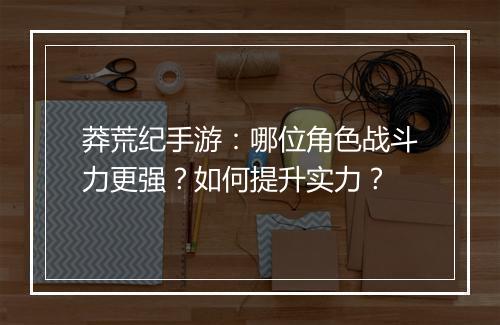 莽荒纪手游：哪位角色战斗力更强？如何提升实力？