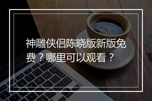 神雕侠侣陈晓版新版免费？哪里可以观看？