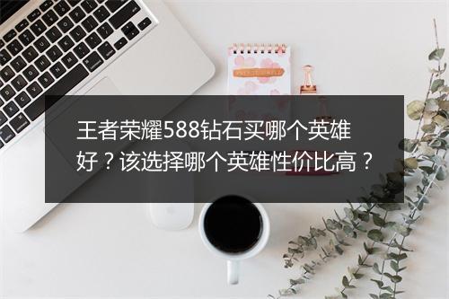 王者荣耀588钻石买哪个英雄好？该选择哪个英雄性价比高？