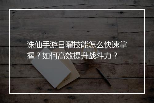 诛仙手游日曜技能怎么快速掌握？如何高效提升战斗力？