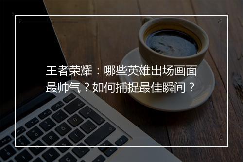 王者荣耀：哪些英雄出场画面最帅气？如何捕捉最佳瞬间？