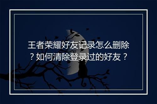 王者荣耀好友记录怎么删除？如何清除登录过的好友？