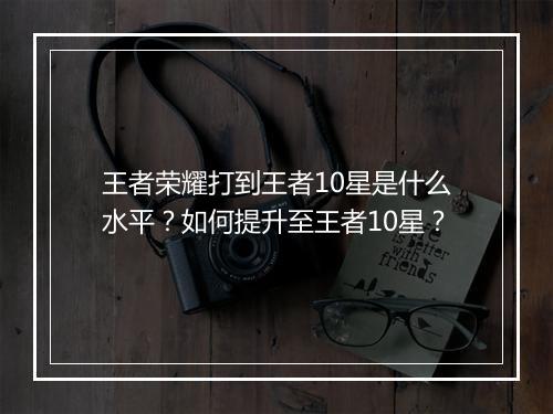 王者荣耀打到王者10星是什么水平？如何提升至王者10星？