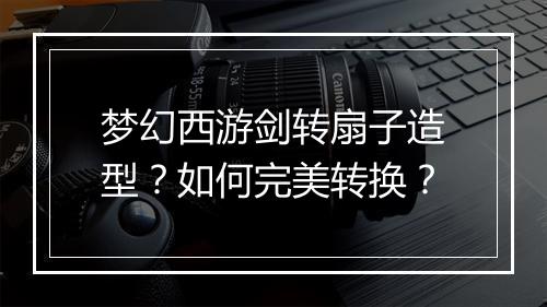 梦幻西游剑转扇子造型?如何完美转换?