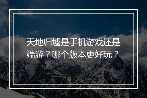 天地归墟是手机游戏还是端游？哪个版本更好玩？