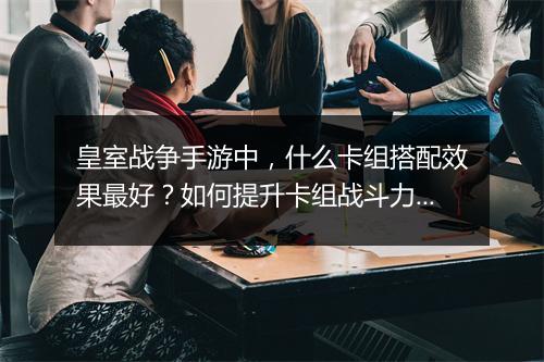 皇室战争手游中，什么卡组搭配效果最好？如何提升卡组战斗力？