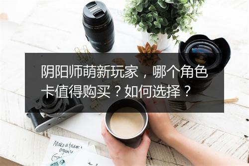 阴阳师萌新玩家，哪个角色卡值得购买？如何选择？