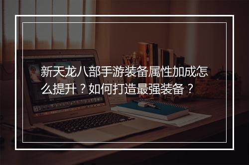 新天龙八部手游装备属性加成怎么提升？如何打造最强装备？