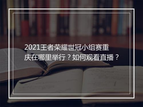 2021王者荣耀世冠小组赛重庆在哪里举行？如何观看直播？