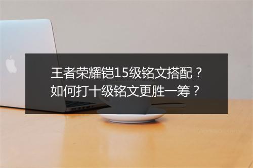 王者荣耀铠15级铭文搭配？如何打十级铭文更胜一筹？