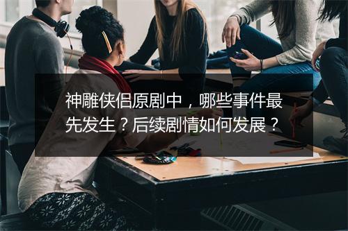 神雕侠侣原剧中，哪些事件最先发生？后续剧情如何发展？