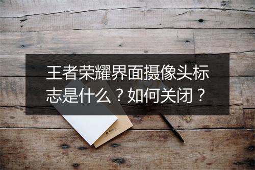 王者荣耀界面摄像头标志是什么？如何关闭？