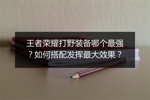 王者荣耀打野装备哪个最强？如何搭配发挥最大效果？