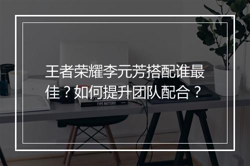 王者荣耀李元芳搭配谁最佳？如何提升团队配合？