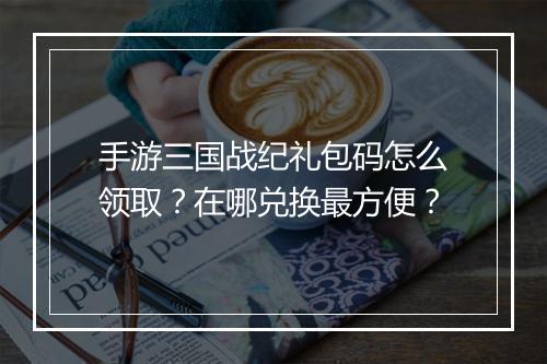 手游三国战纪礼包码怎么领取？在哪兑换最方便？