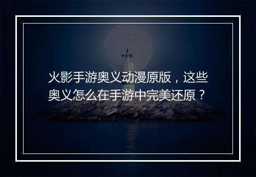 火影手游奥义动漫原版，这些奥义怎么在手游中完美还原？