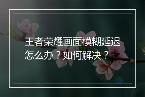 王者荣耀画面模糊延迟怎么办？如何解决？