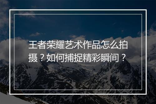 王者荣耀艺术作品怎么拍摄？如何捕捉精彩瞬间？