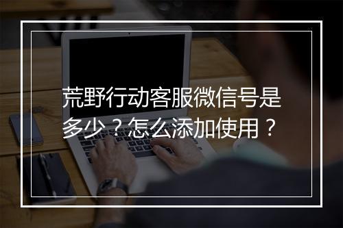 荒野行动客服微信号是多少？怎么添加使用？