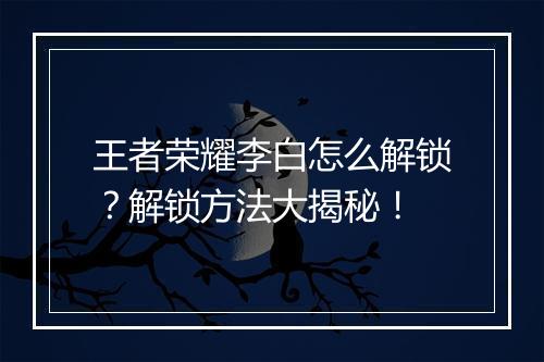 王者荣耀李白怎么解锁？解锁方法大揭秘！